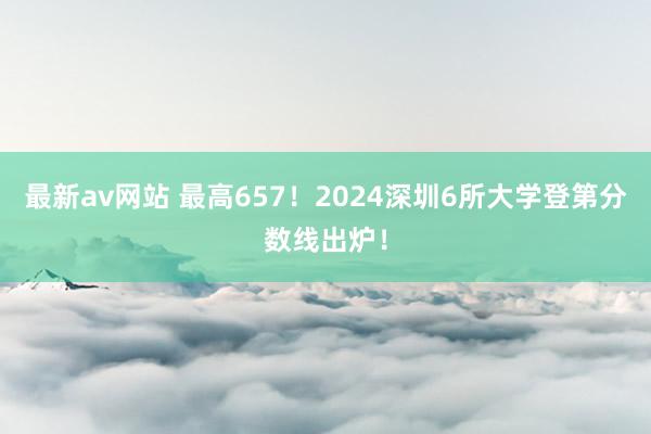 最新av网站 最高657！2024深圳6所大学登第分数线出炉！