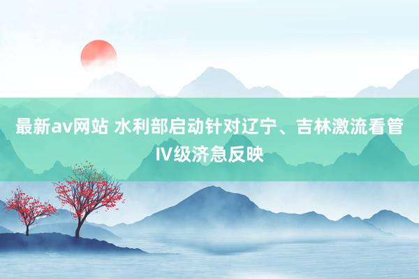 最新av网站 水利部启动针对辽宁、吉林激流看管Ⅳ级济急反映