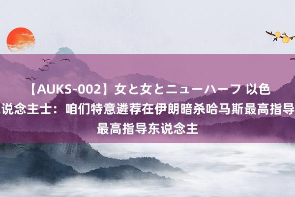 【AUKS-002】女と女とニューハーフ 以色列谍报东说念主士：咱们特意遴荐在伊朗暗杀哈马斯最高指导东说念主
