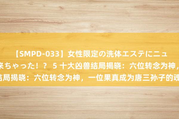 【SMPD-033】女性限定の洗体エステにニューハーフのお客さんが来ちゃった！？ 5 十大凶兽结局揭晓：六位转念为神，一位果真成为唐三孙子的魂灵！