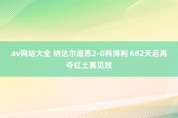 av网站大全 纳达尔追思2-0科博利 682天后再夺红土赛见效