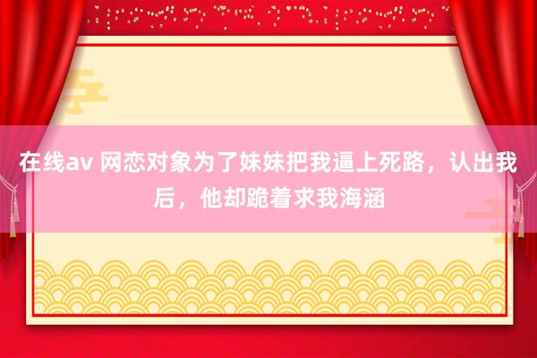 在线av 网恋对象为了妹妹把我逼上死路，认出我后，他却跪着求我海涵