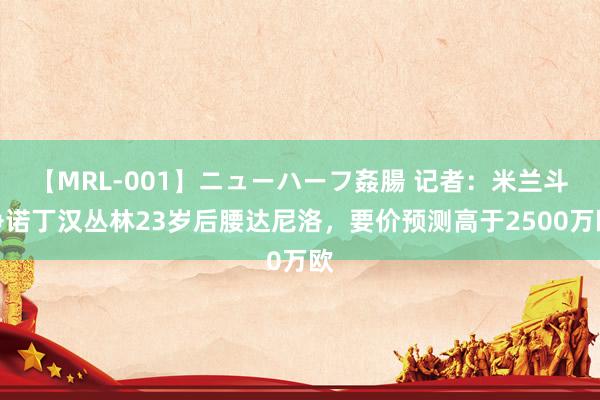 【MRL-001】ニューハーフ姦腸 记者:米兰斗争诺丁汉丛林23岁后腰达尼洛,要价预测高于2500万欧