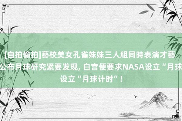 [自拍偷拍]藝校美女孔雀妹妹三人組同時表演才藝 中国刚公布月球研究紧要发现， 白宫便要求NASA设立“月球计时”!