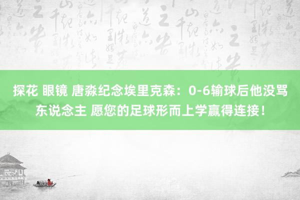 探花 眼镜 唐淼纪念埃里克森:0-6输球后他没骂东说念主 愿您的足球形而上学赢得连接!