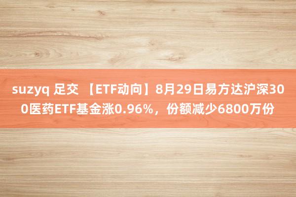 suzyq 足交 【ETF动向】8月29日易方达沪深300医药ETF基金涨0.96%,份额减少6800万份