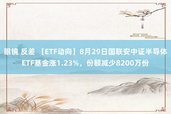 眼镜 反差 【ETF动向】8月29日国联安中证半导体ETF基金涨1.23%,份额减少8200万份