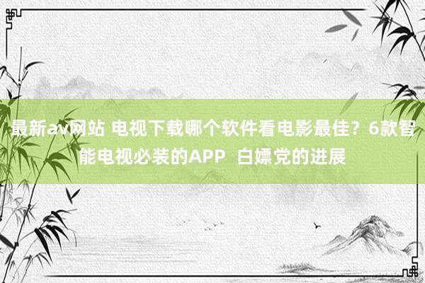 最新av网站 电视下载哪个软件看电影最佳？6款智能电视必装的APP  白嫖党的进展