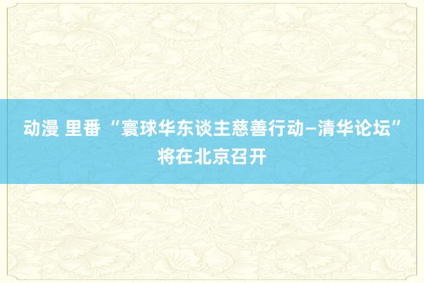 动漫 里番 “寰球华东谈主慈善行动—清华论坛”将在北京召开
