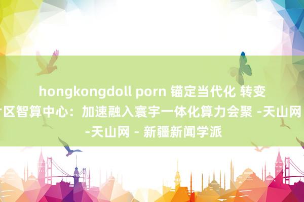 hongkongdoll porn 锚定当代化 转变再深切丨喀什片区智算中心：加速融入寰宇一体化算力会聚 -天山网 - 新疆新闻学派