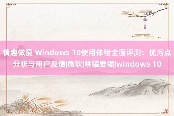 情趣做爱 Windows 10使用体验全面评测：优污点分析与用户反馈|微软|哄骗要领|windows 10