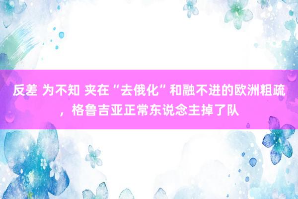 反差 为不知 夹在“去俄化”和融不进的欧洲粗疏，格鲁吉亚正常东说念主掉了队