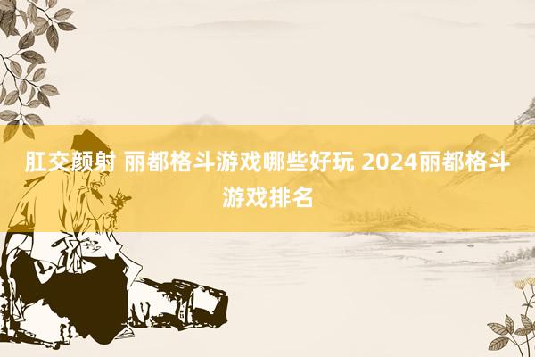 肛交颜射 丽都格斗游戏哪些好玩 2024丽都格斗游戏排名