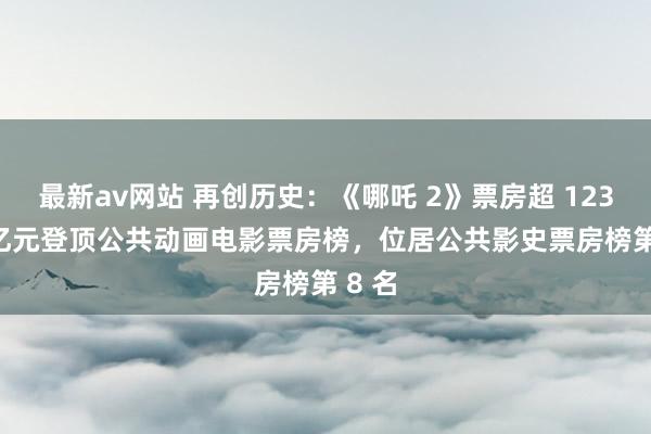 最新av网站 再创历史：《哪吒 2》票房超 123.19 亿元登顶公共动画电影票房榜，位居公共影史票房榜第 8 名