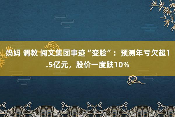 妈妈 调教 阅文集团事迹“变脸”：预测年亏欠超1.5亿元，股价一度跌10%