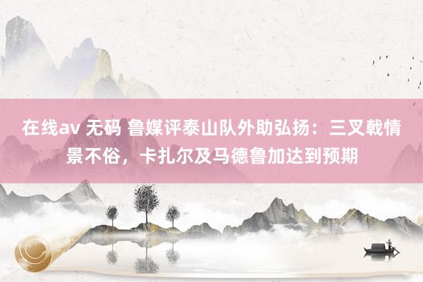 在线av 无码 鲁媒评泰山队外助弘扬：三叉戟情景不俗，卡扎尔及马德鲁加达到预期