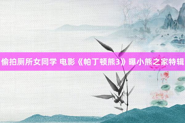 偷拍厕所女同学 电影《帕丁顿熊3》曝小熊之家特辑