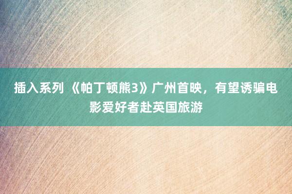 插入系列 《帕丁顿熊3》广州首映，有望诱骗电影爱好者赴英国旅游
