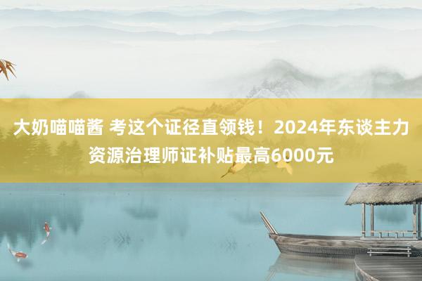 大奶喵喵酱 考这个证径直领钱！2024年东谈主力资源治理师证补贴最高6000元