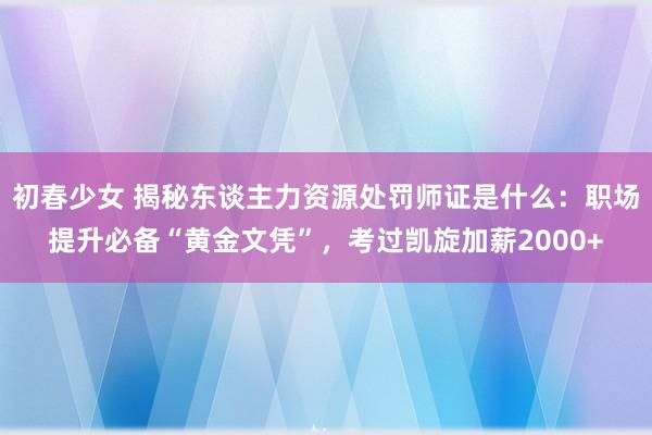 初春少女 揭秘东谈主力资源处罚师证是什么：职场提升必备“黄金文凭”，考过凯旋加薪2000+