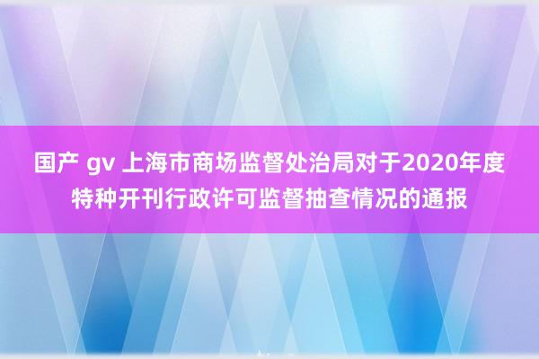 国产 gv 上海市商场监督处治局对于2020年度特种开刊行政许可监督抽查情况的通报