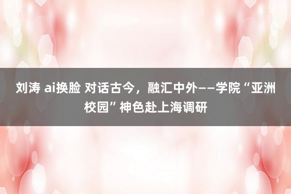 刘涛 ai换脸 对话古今，融汇中外——学院“亚洲校园”神色赴上海调研