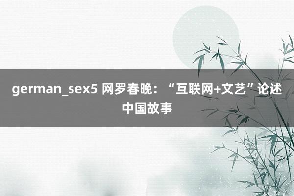 german_sex5 网罗春晚：“互联网+文艺”论述中国故事