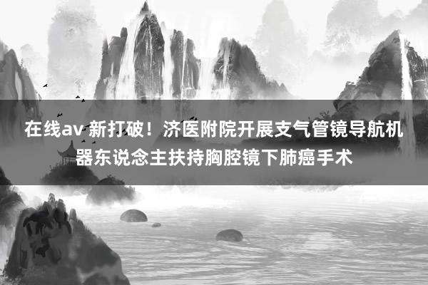 在线av 新打破！济医附院开展支气管镜导航机器东说念主扶持胸腔镜下肺癌手术