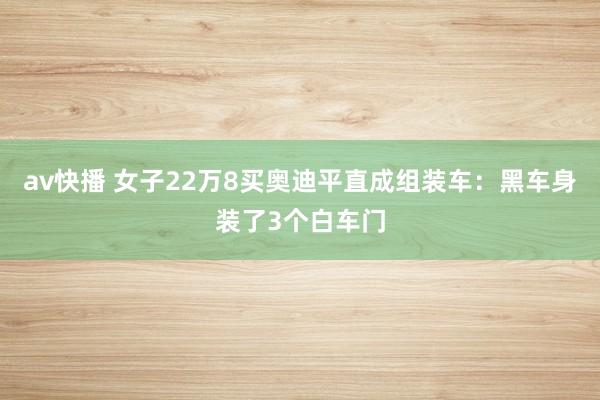 av快播 女子22万8买奥迪平直成组装车：黑车身装了3个白车门