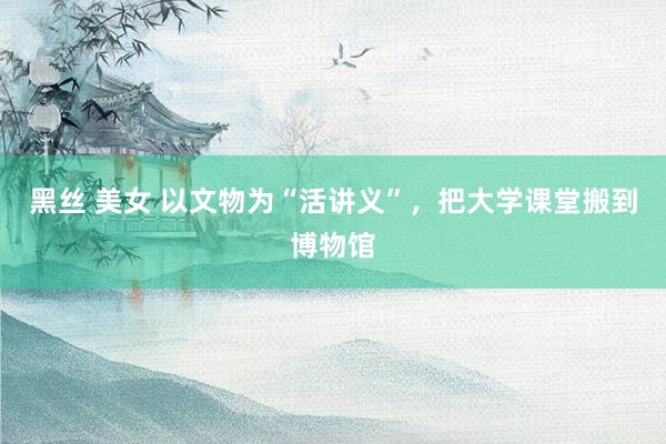 黑丝 美女 以文物为“活讲义”，把大学课堂搬到博物馆