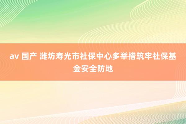 av 国产 潍坊寿光市社保中心多举措筑牢社保基金安全防地