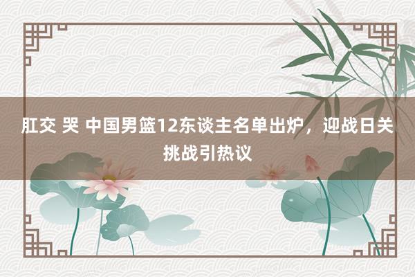 肛交 哭 中国男篮12东谈主名单出炉，迎战日关挑战引热议