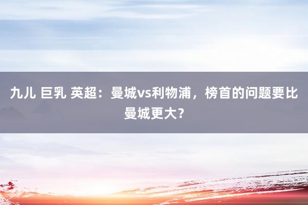 九儿 巨乳 英超：曼城vs利物浦，榜首的问题要比曼城更大？