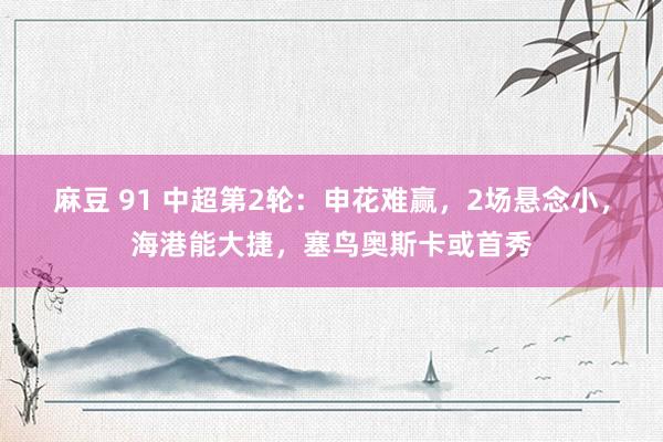 麻豆 91 中超第2轮：申花难赢，2场悬念小，海港能大捷，塞鸟奥斯卡或首秀