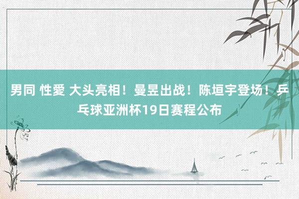 男同 性愛 大头亮相！曼昱出战！陈垣宇登场！乒乓球亚洲杯19日赛程公布