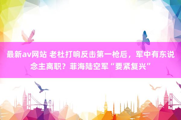 最新av网站 老杜打响反击第一枪后，军中有东说念主离职？菲海陆空军“要紧复兴”