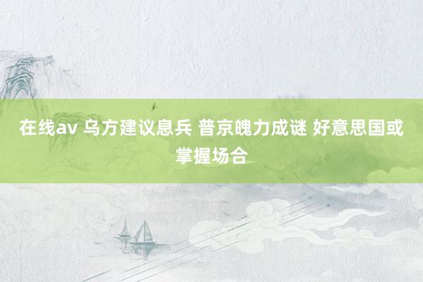 在线av 乌方建议息兵 普京魄力成谜 好意思国或掌握场合