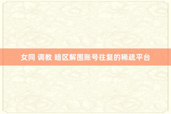 女同 调教 暗区解围账号往复的稀疏平台