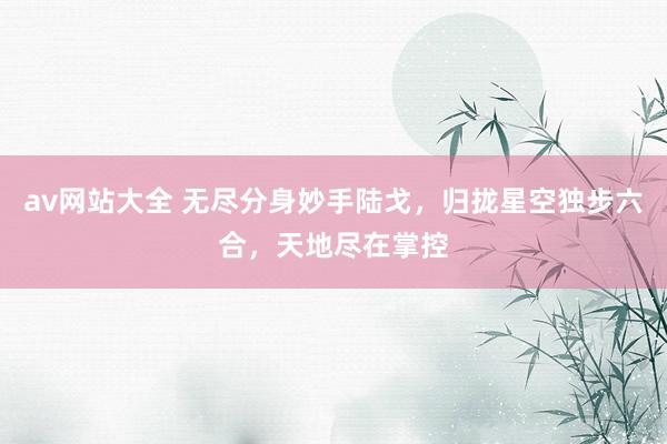 av网站大全 无尽分身妙手陆戈，归拢星空独步六合，天地尽在掌控