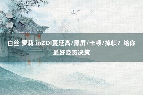 白丝 萝莉 inZOI蔓延高/黑屏/卡顿/掉帧？给你最好贬责决策