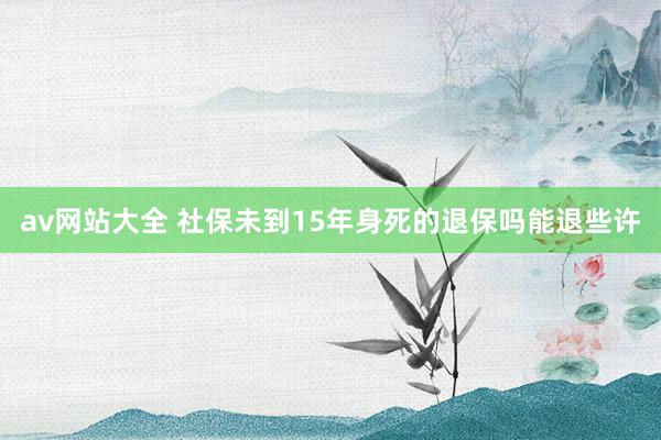 av网站大全 社保未到15年身死的退保吗能退些许