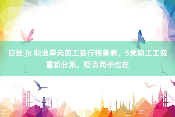 白丝 jk 职业单元的工资行将普调，5类职工工资重新分派，贬责岗亭也在