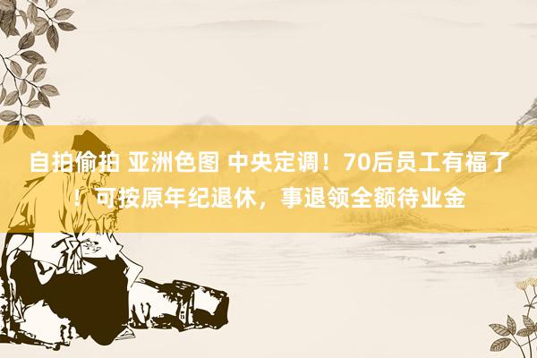 自拍偷拍 亚洲色图 中央定调！70后员工有福了！可按原年纪退休，事退领全额待业金