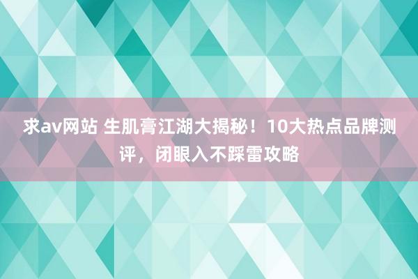 求av网站 生肌膏江湖大揭秘！10大热点品牌测评，闭眼入不踩雷攻略