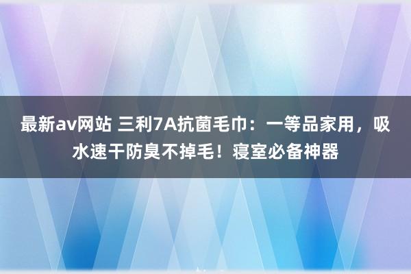 最新av网站 三利7A抗菌毛巾：一等品家用，吸水速干防臭不掉毛！寝室必备神器