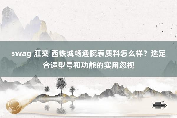 swag 肛交 西铁城畅通腕表质料怎么样？选定合适型号和功能的实用忽视