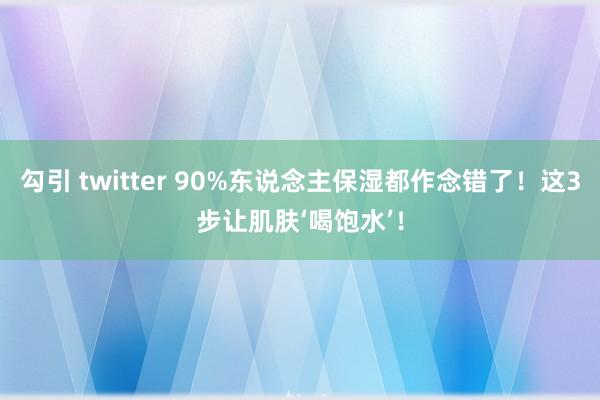 勾引 twitter 90%东说念主保湿都作念错了！这3步让肌肤‘喝饱水’！