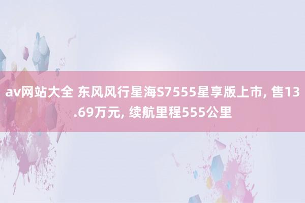 av网站大全 东风风行星海S7555星享版上市， 售13.69万元， 续航里程555公里