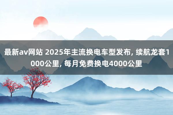 最新av网站 2025年主流换电车型发布， 续航龙套1000公里， 每月免费换电4000公里