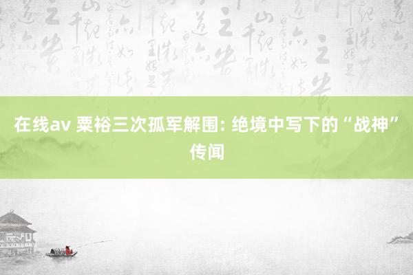 在线av 粟裕三次孤军解围: 绝境中写下的“战神”传闻